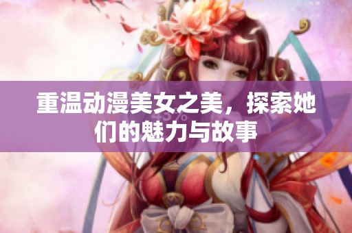 重温动漫美女之美，探索她们的魅力与故事