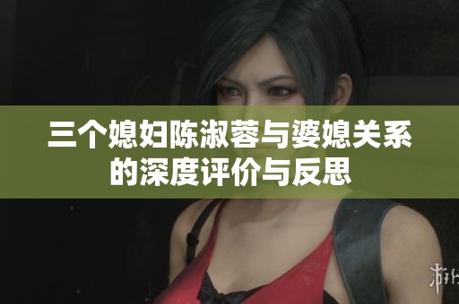 三个媳妇陈淑蓉与婆媳关系的深度评价与反思