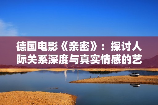 德国电影《亲密》：探讨人际关系深度与真实情感的艺术之作