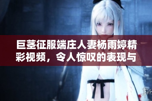 巨茎征服端庄人妻杨雨婷精彩视频，令人惊叹的表现与剧情解析