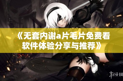 《无套内谢a片毛片免费看软件体验分享与推荐》