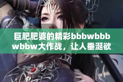 巨肥肥婆的精彩bbbwbbbwbbw大作战，让人垂涎欲滴