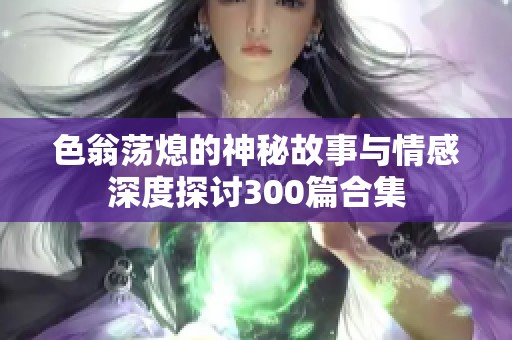 色翁荡熄的神秘故事与情感深度探讨300篇合集