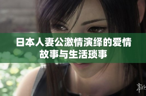 日本人妻公激情演绎的爱情故事与生活琐事