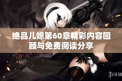 绝品儿媳第60章精彩内容回顾与免费阅读分享