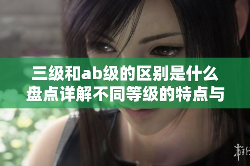 三级和ab级的区别是什么盘点详解不同等级的特点与应用