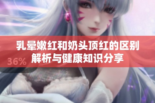 乳晕嫩红和奶头顶红的区别解析与健康知识分享