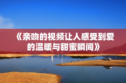 《亲吻的视频让人感受到爱的温暖与甜蜜瞬间》