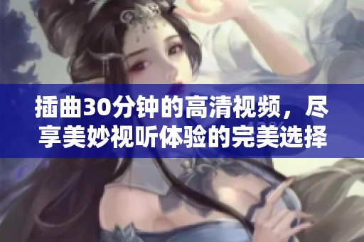 插曲30分钟的高清视频，尽享美妙视听体验的完美选择