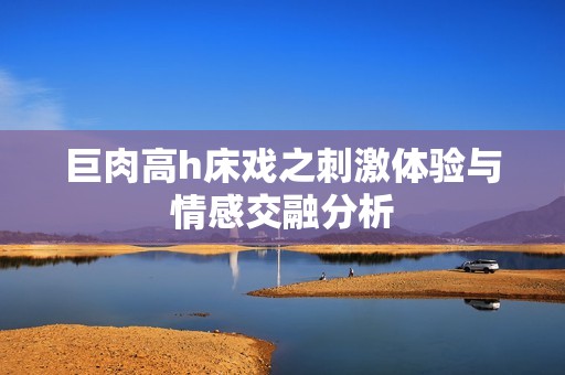 巨肉高h床戏之刺激体验与情感交融分析