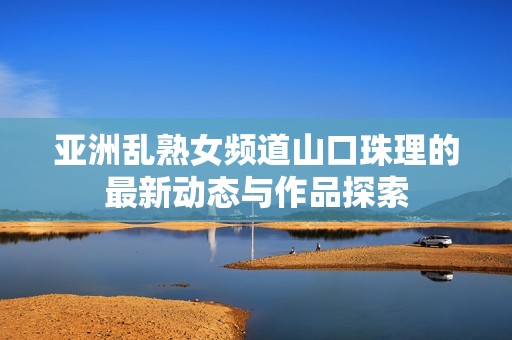 亚洲乱熟女频道山口珠理的最新动态与作品探索