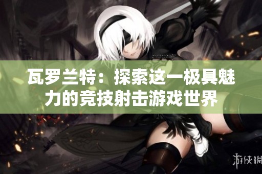 瓦罗兰特：探索这一极具魅力的竞技射击游戏世界