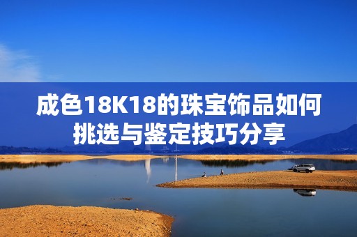 成色18K18的珠宝饰品如何挑选与鉴定技巧分享