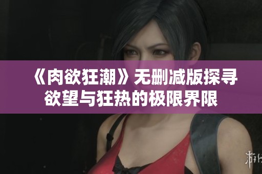 《肉欲狂潮》无删减版探寻欲望与狂热的极限界限