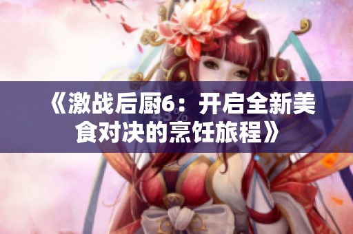 《激战后厨6：开启全新美食对决的烹饪旅程》