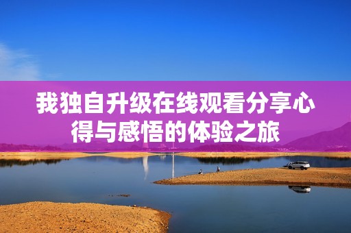 我独自升级在线观看分享心得与感悟的体验之旅