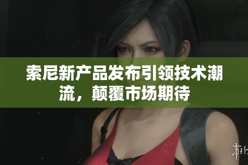 索尼新产品发布引领技术潮流，颠覆市场期待