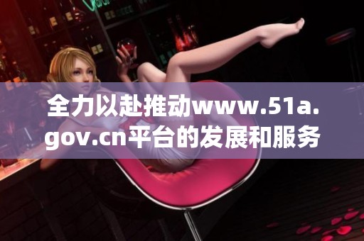 全力以赴推动www.51a.gov.cn平台的发展和服务提升