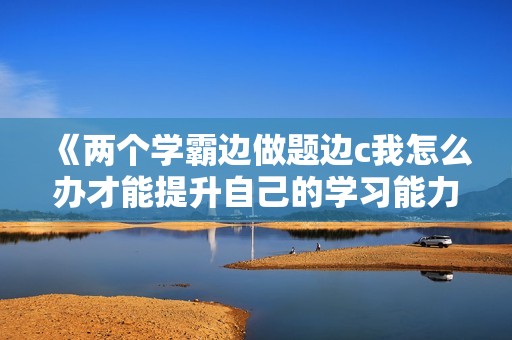 《两个学霸边做题边c我怎么办才能提升自己的学习能力》