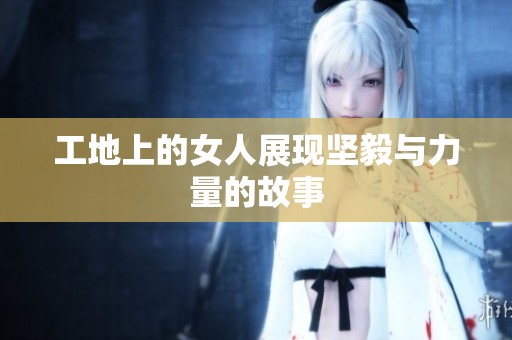 工地上的女人展现坚毅与力量的故事