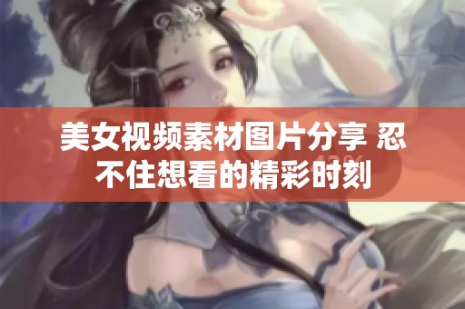 美女视频素材图片分享 忍不住想看的精彩时刻