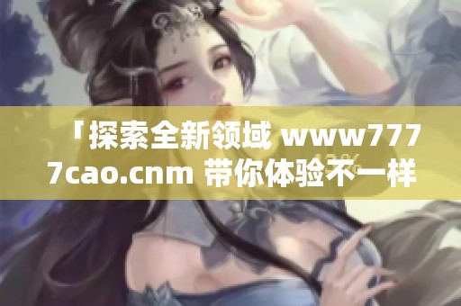 「探索全新领域 www7777cao.cnm 带你体验不一样的内容」