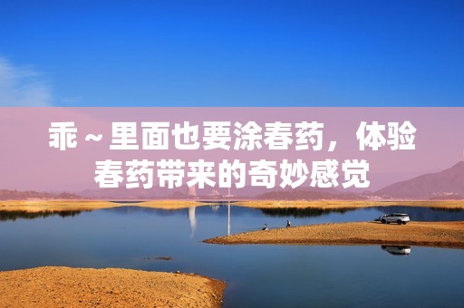 乖～里面也要涂春药，体验春药带来的奇妙感觉