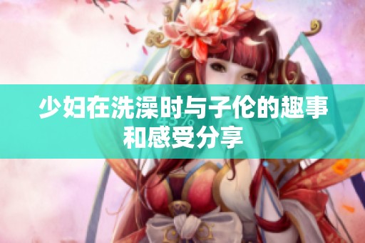 少妇在洗澡时与子伦的趣事和感受分享