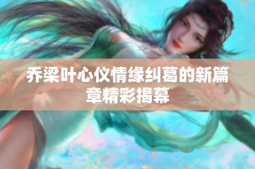 乔梁叶心仪情缘纠葛的新篇章精彩揭幕