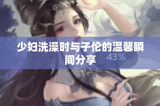 少妇洗澡时与子伦的温馨瞬间分享