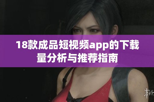 18款成品短视频app的下载量分析与推荐指南