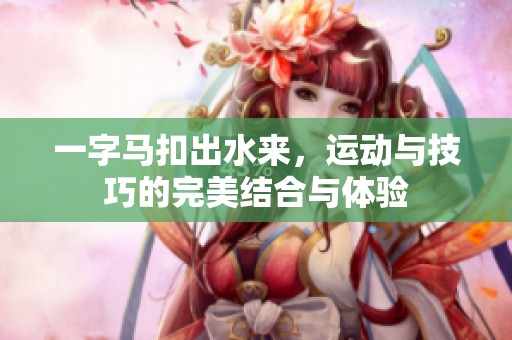 一字马扣出水来，运动与技巧的完美结合与体验