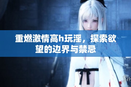 重燃激情高h玩淫，探索欲望的边界与禁忌