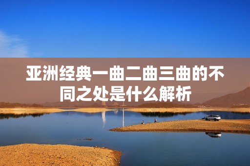 亚洲经典一曲二曲三曲的不同之处是什么解析