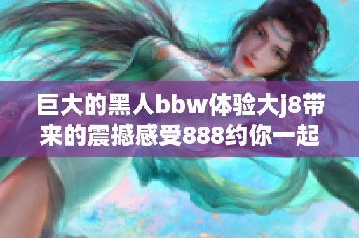 巨大的黑人bbw体验大j8带来的震撼感受888约你一起探索