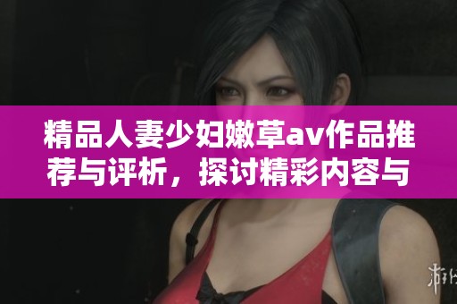 精品人妻少妇嫩草av作品推荐与评析，探讨精彩内容与魅力
