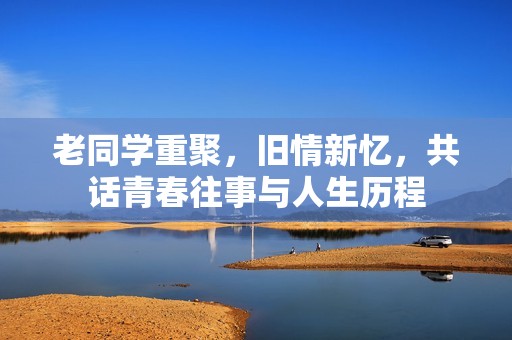 老同学重聚，旧情新忆，共话青春往事与人生历程