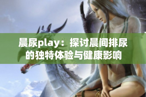 晨尿play：探讨晨间排尿的独特体验与健康影响