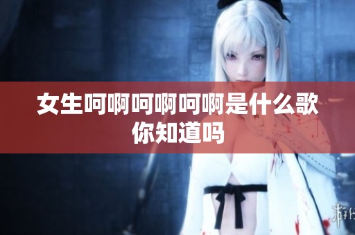 女生呵啊呵啊呵啊是什么歌你知道吗