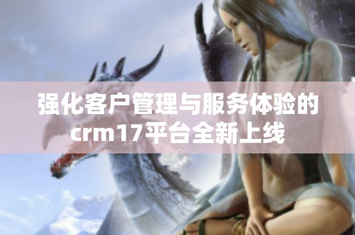 强化客户管理与服务体验的crm17平台全新上线