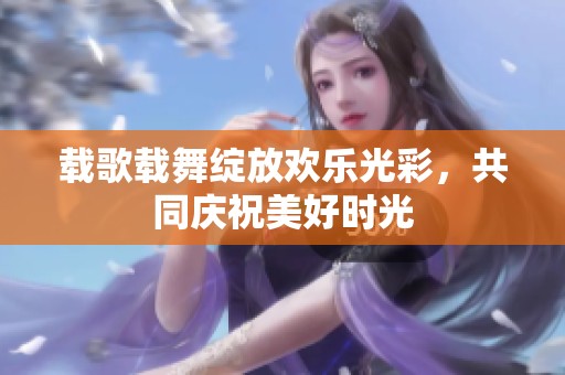 载歌载舞绽放欢乐光彩，共同庆祝美好时光