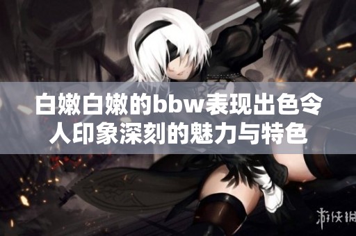 白嫩白嫩的bbw表现出色令人印象深刻的魅力与特色