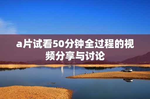 a片试看50分钟全过程的视频分享与讨论