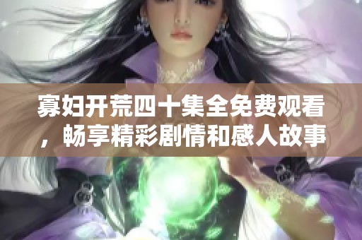 寡妇开荒四十集全免费观看，畅享精彩剧情和感人故事