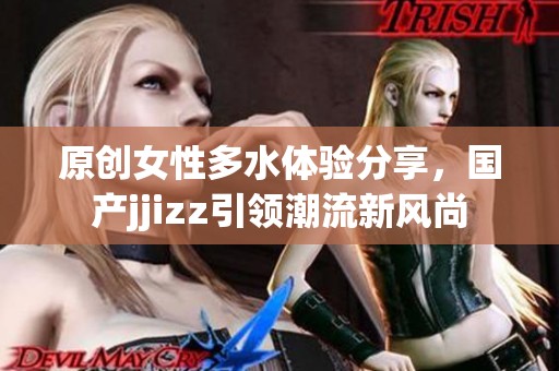 原创女性多水体验分享，国产jjizz引领潮流新风尚