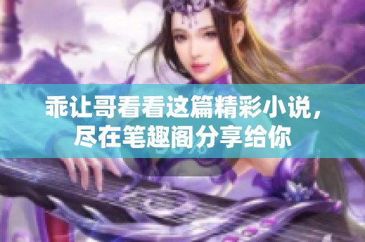 乖让哥看看这篇精彩小说，尽在笔趣阁分享给你