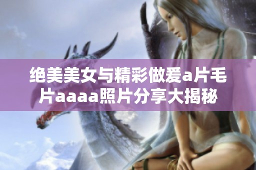 绝美美女与精彩做爰a片毛片aaaa照片分享大揭秘