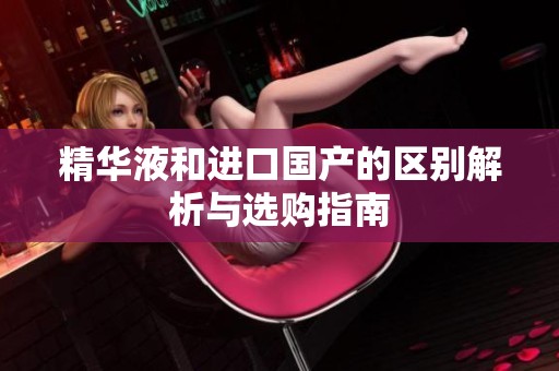 精华液和进口国产的区别解析与选购指南