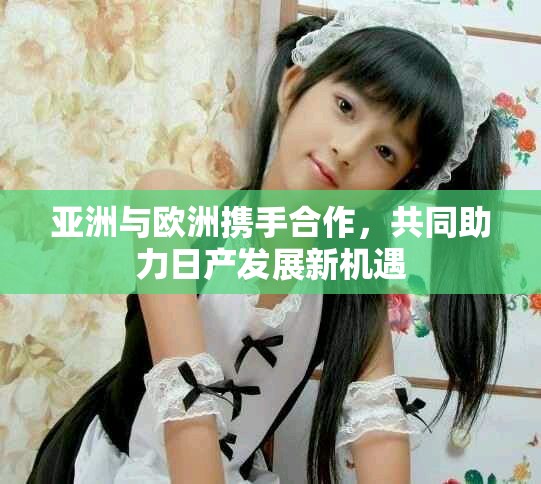 亚洲与欧洲携手合作，共同助力日产发展新机遇