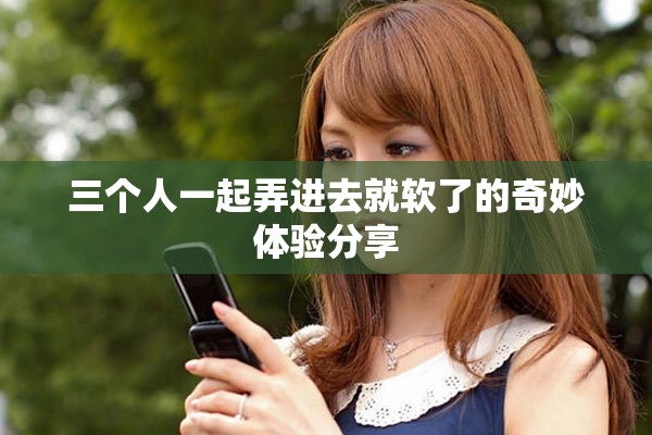 三个人一起弄进去就软了的奇妙体验分享